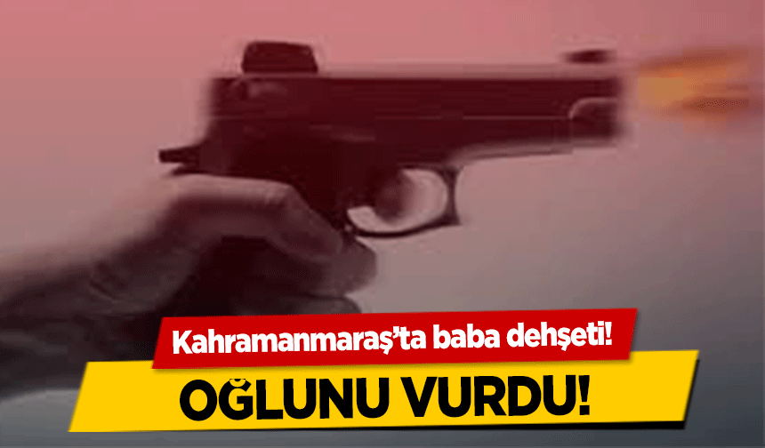 Kahramanmaraş’ta baba dehşeti! Oğlunu vurdu!