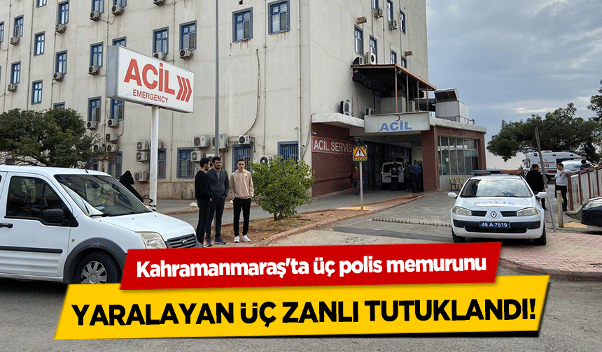 Kahramanmaraş'ta üç polis memurunu yaralayan üç zanlı tutuklandı!