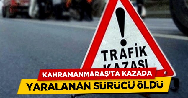 Kahramanmaraş’ta kazada yaralanan sürücü öldü