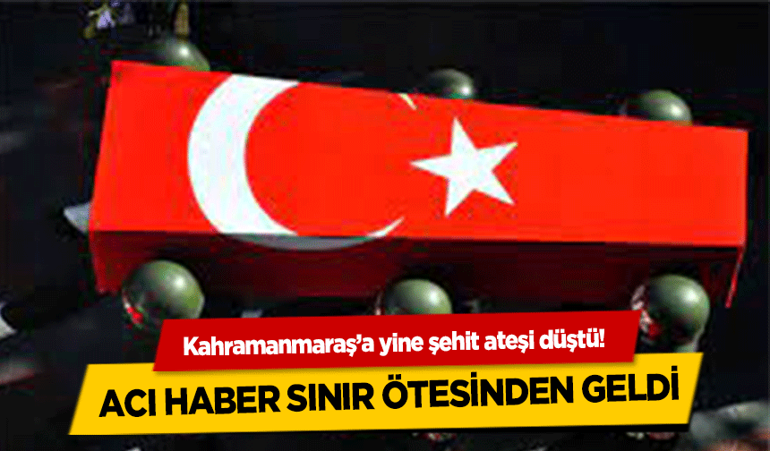 Kahramanmaraş’a yine şehit ateşi düştü! Acı haber sınır ötesinden geldi