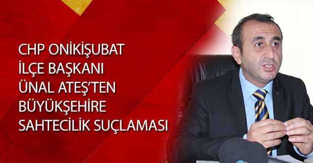 Chp Onikişubat İlçe Başkanı Ünal Ateş’ten Büyükşehire Sahtecilik Suçlaması