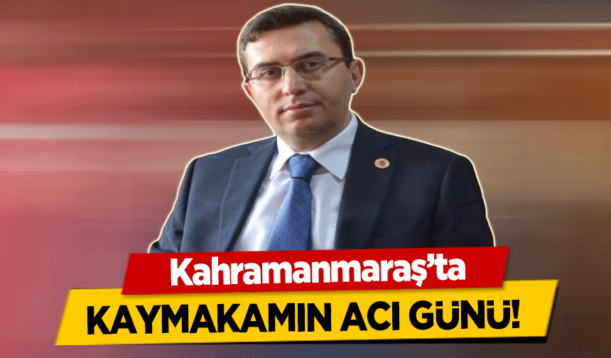 Kahramanmaraş’ta Kaymakamın acı günü!