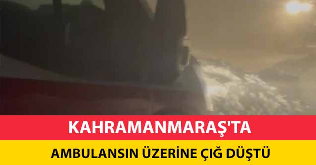 Kahramanmaraş'ta ambulansın üzerine çığ düştü