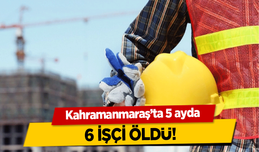 Kahramanmaraş’ta 5 ayda 6 işçi öldü!