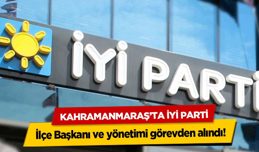 Kahramanmaraş’ta İyi Parti İlçe Başkanı ve yönetimi görevden alındı!