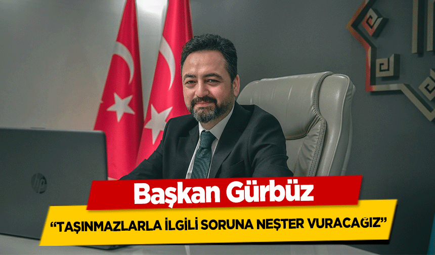 Başkan Gürbüz, ‘Taşınmazlarla ilgili soruna neşter vuracağız’