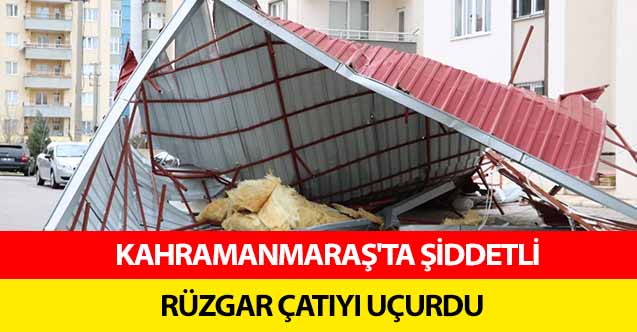 Kahramanmaraş'ta şiddetli rüzgar çatıyı uçurdu