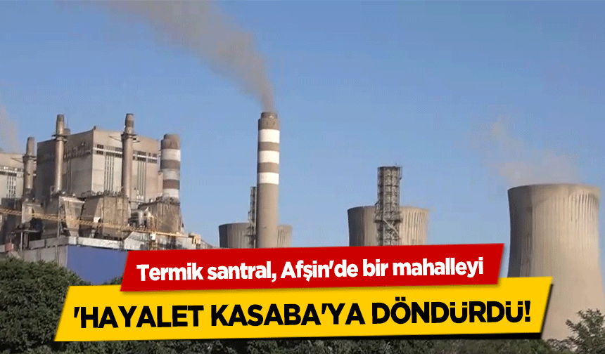 Termik santral, Afşin'de bir mahalleyi 'hayalet kasaba'ya döndürdü!